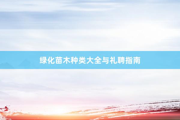 绿化苗木种类大全与礼聘指南