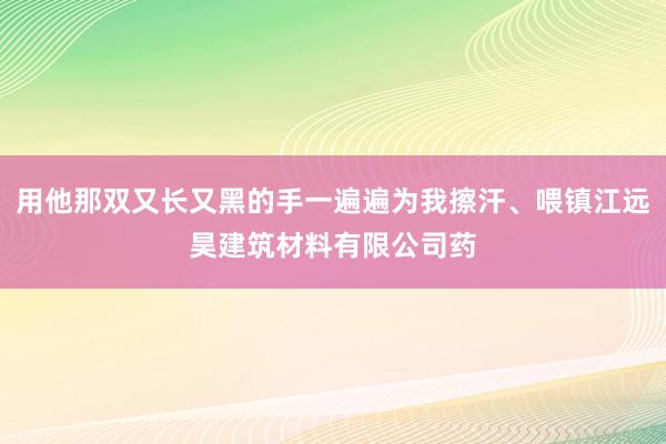 用他那双又长又黑的手一遍遍为我擦汗、喂镇江远昊建筑材料有限公司药