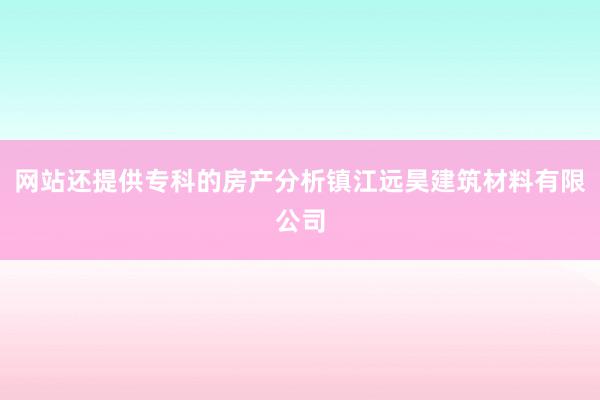 网站还提供专科的房产分析镇江远昊建筑材料有限公司