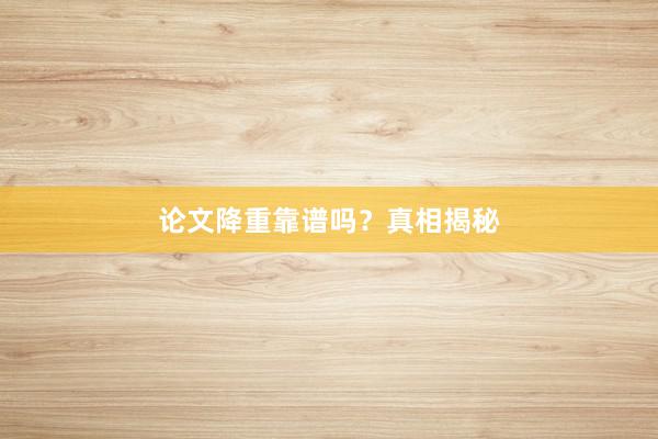 论文降重靠谱吗？真相揭秘